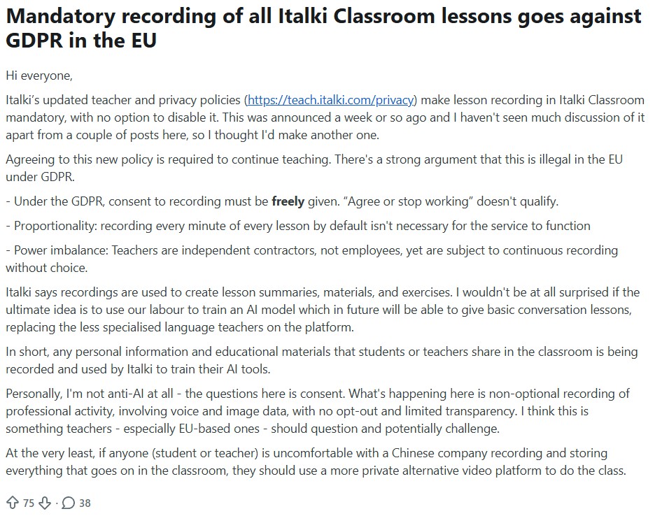 Reddit post: Mandatory recording of all Italki Classroom lessons goes against GDPR in the EU
Hi everyone,

Italki’s updated teacher and privacy policies (https://teach.italki.com/privacy) make lesson recording in Italki Classroom mandatory, with no option to disable it. This was announced a week or so ago and I haven't seen much discussion of it apart from a couple of posts here, so I thought I'd make another one.

Agreeing to this new policy is required to continue teaching. There's a strong argument that this is illegal in the EU under GDPR.

- Under the GDPR, consent to recording must be freely given. “Agree or stop working” doesn't qualify.

- Proportionality: recording every minute of every lesson by default isn't necessary for the service to function

- Power imbalance: Teachers are independent contractors, not employees, yet are subject to continuous recording without choice.

Italki says recordings are used to create lesson summaries, materials, and exercises. I wouldn't be at all surprised if the ultimate idea is to use our labour to train an AI model which in future will be able to give basic conversation lessons, replacing the less specialised language teachers on the platform.

In short, any personal information and educational materials that students or teachers share in the classroom is being recorded and used by Italki to train their AI tools.

Personally, I'm not anti-AI at all - the questions here is consent. What's happening here is non-optional recording of professional activity, involving voice and image data, with no opt-out and limited transparency. I think this is something teachers - especially EU-based ones - should question and potentially challenge.

At the very least, if anyone (student or teacher) is uncomfortable with a Chinese company recording and storing everything that goes on in the classroom, they should use a more private alternative video platform to do the class.