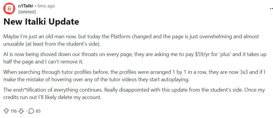 Reddit post: New Italki Update
Maybe I'm just an old man now, but today the Platform changed and the page is just overwhelming and almost unusable (at least from the student's side).
AI is now being shoved down our throats on every page, they are asking me to pay $59/yr for 'plus' and it takes up half the page and I can't remove it.
When searching through tutor profiles before, the profiles were arranged 1 by 1 in a row, they are now 3x3 and if I make the mistake of hovering over any of the tutor videos they start autoplaying.
The ensh*tification of everything continues. Really disappointed with this update from the student's side. Once my credits run out I'll likely delete my account.
